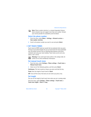 Page 64Nokia 6560 User Guide 55Copyright © Nokia 2003 Advanced calling features
Note: Phone number selection is a network dependent feature. 
Some networks may not support more than one number. Contact 
your service provider for availability and full details.
Select the phone number
1From the menu, select Menu > Settings > Network services >  
Own number selection.
2Scroll to the phone number you want to use and press Select.
  SET TOUCH TONES
Touch tones (or DTMF tones) are sounds that are produced when you...