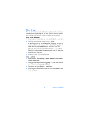 Page 6556Copyright © Nokia 2003
Store strings
You can store touch tone strings the same way that you store names and 
numbers in your phone book. You can store an entire sequence of digits 
and send it as touch tones for frequently used strings of numbers.
WITH PHONE NUMBERS
1Enter the phone number that you want associated with a touch tone.
2Press * as many times as needed to enter a w or p.
w (wait): When you dial this phone number, your phone first dials the 
number, and then waits (because of the w...