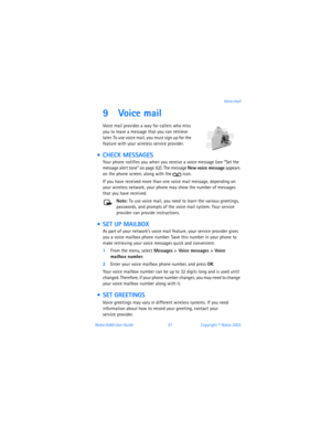 Page 66Nokia 6560 User Guide 57Copyright © Nokia 2003Voice mail
9 Voice mail
Voice mail provides a way for callers who miss 
you to leave a message
 that you can retrieve 
later. To use voice mail, you must sign up for the 
feature with your wireless service provider. 
  CHECK MESSAGES
Your phone notifies you when you receive a voice message (see “Set the 
message alert tone” on page 62). The message New voice message appears 
on the phone screen, along with the  icon.
If you have received more than one voice...