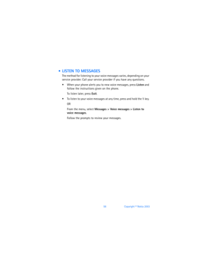 Page 6758Copyright © Nokia 2003
  LISTEN TO MESSAGES
The method for listening to your voice messages varies, depending on your 
service provider. Call your service provider if you have any questions.
 When your phone alerts you to new voice messages, press Listen and 
follow the instructions given on the phone. 
To listen later, press Exit.
 To listen to your voice messages at any time, press and hold the 1 key. 
OR
From the menu, select Messages > Voice messages > Listen to  
voice messages.
Follow the...