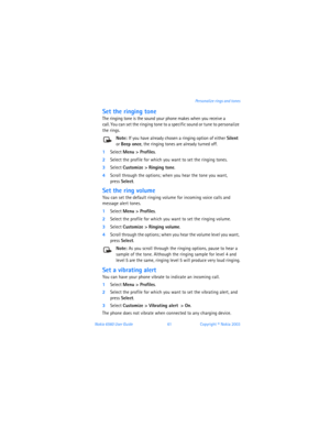 Page 70Nokia 6560 User Guide 61Copyright © Nokia 2003 Personalize rings and tones
Set the ringing tone
The ringing tone is the sound your phone makes when you receive a  
call. You can set the ringing tone to a specific sound or tune to personalize 
the rings. 
Note: If you have already chosen a ringing option of either Silent 
or Beep once, the ringing tones are already turned off. 
1Select Menu > Profiles. 
2Select the profile for which you want to set the ringing tones. 
3Select Customize > Ringing tone....