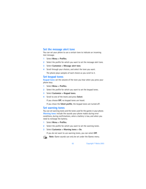 Page 7162Copyright © Nokia 2003
Set the message alert tone
You can set your phone to use a certain tone to indicate an incoming  
text message.
1Select Menu > Profiles.
2Select the profile for which you want to set the message alert tone. 
3Select Customize > Message alert tone.
4Scroll through your choices, and select the tone you want.
The phone plays samples of each choice as you scroll to it.
Set keypad tones
Keypad tones set the volume of the tone you hear when you press your 
phone keys.
1Select Menu >...