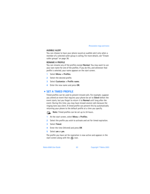 Page 72Nokia 6560 User Guide 63Copyright © Nokia 2003 Personalize rings and tones
AUDIBLE ALERT 
You can choose to have your phone sound an audible alert only when a 
member of a selected caller group is calling. For more details, see 
“Create 
caller groups” on page 38.
RENAME A PROFILE
You can rename any of the profiles except Normal. You may want to use 
your own name for one of the profiles. If you do this, and whenever that 
profile is selected, your name appears on the start screen.
1Select Menu >...