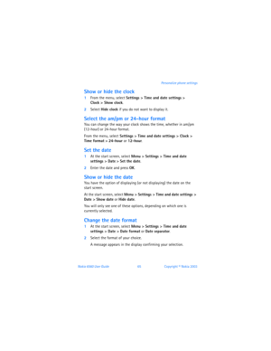 Page 74Nokia 6560 User Guide 65Copyright © Nokia 2003 Personalize phone settings
Show or hide the clock
1From the menu, select Settings > Time and date settings >  
Clock > Show clock.
2Select Hide clock if you do not want to display it. 
Select the am/pm or 24-hour format
You can change the way your clock shows the time, whether in am/pm 
(12-hour) or 24-hour format.
From the menu, select Settings > Time and date settings > Clock > 
Time format
 > 24-hour or 12-hour.
Set the date
1At the start screen, select...