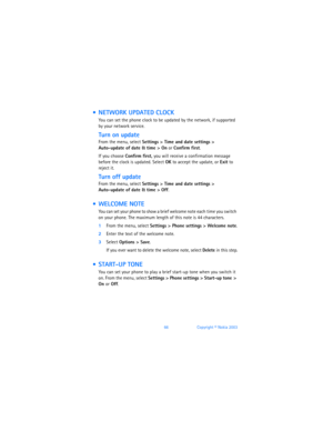 Page 7566Copyright © Nokia 2003
  NETWORK UPDATED CLOCK
You can set the phone clock to be updated by the network, if supported 
by your network service. 
Turn on update
From the menu, select Settings > Time and date settings > 
Auto-update of date & time
 > On or Confirm first.
If you choose Confirm first, you will receive a confirmation message 
before the clock is updated. Select OK to accept the update, or Exit to 
reject it.
Turn off update
From the menu, select Settings > Time and date settings >...