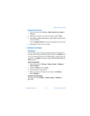 Page 78Nokia 6560 User Guide 69Copyright © Nokia 2003 Personalize phone settings
Organize functions
1From the menus, select Settings > Right selection key settings > 
Organize. 
2Highlight the function you wish to rearrange, and select Move.
3Select Move up, Move down, Move to top, or Move to bottom from 
the list of choices. 
The list of Right selection key functions is displayed in the new order.
4Select Done > Yes to save the changes. 
  DISPLAY SETTINGS
Wallpaper
You can set your phone to display a...