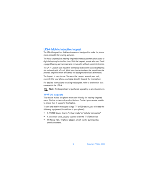 Page 8172Copyright © Nokia 2003
LPS-4 Mobile Inductive Loopset
The LPS-4 Loopset is a Nokia enhancement designed to make the phone 
more accessible to hearing-aid users. 
The Nokia Loopset gives hearing-impaired wireless customers clear access to 
digital telephony for the first time. With the Loopset, people who use a T-coil 
equipped hearing aid can make and receive calls without noise interference. 
The LPS-4 Loopset uses inductive technology to transmit sound to a hearing 
aid equipped with a T-coil. With...