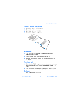 Page 82Nokia 6560 User Guide 73Copyright © Nokia 2003 Personalize phone settings
Connect the TTY/TDD device 
1Connect the cable to the TTY machine.
2Connect the cable to the adapter.
3Connect the adapter to the phone.
Make a call 
1From the menu, select Settings > Enhancement settings >  
TTY/TDD > Use TTY > Yes.
2Dial the number on the phone, and press the Talk key.
3When the receiving party answers, you can begin typing text on  
the TTY/TDD. 
Receive a call
1Ensure that the TTY/TDD and phone are powered on...