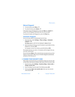 Page 84Nokia 6560 User Guide 75Copyright © Nokia 2003Phone security
Manual Keyguard
 To lock the keys, press Menu > *.
 To unlock the keys, press Unlock > *.
If the phone rings with Keyguard on, press the Talk key or Answer to 
answer the call. Keyguard reactivates once the call has ended.
To activate the lights with Keyguard on, press the Power key.
Automatic Keyguard
You can set your phone to automatically lock the keys.
1From the menu, select Settings > Phone settings > Automatic 
keyguard
 > On.
Set delay...
