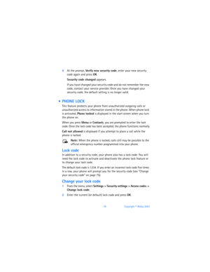 Page 8576Copyright © Nokia 2003
4At the prompt, Verify new security code, enter your new security 
code again and press OK. 
Security code changed appears.
If you have changed your security code and do not remember the new 
code, contact your service provider. Once you have changed your 
security code, the default setting is no longer valid.
  PHONE LOCK
This feature protects your phone from unauthorized outgoing calls or 
unauthorized access to information stored in the phone. When phone lock 
is activated,...