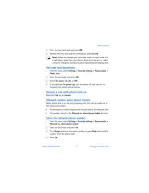 Page 86Nokia 6560 User Guide 77Copyright © Nokia 2003Phone security
3Enter the new lock code and press OK.
4Reenter the new lock code for verification, and press OK.
Note: When you change your lock code, make sure you store it in 
a safe place, away from your phone. Avoid entering access codes 
similar to emergency numbers to prevent accidental emergency calls.
Activate and deactivate 
1From the menu, select Settings > Security settings > Access codes > 
Phone lock.
2Enter the lock code, and press OK.
3Select...