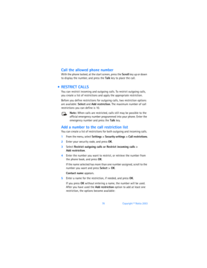 Page 8778Copyright © Nokia 2003
Call the allowed phone number
With the phone locked, at the start screen, press the Scroll key up or down 
to display the number, and press the Talk key to place the call.
  RESTRICT CALLS
You can restrict incoming and outgoing calls. To restrict outgoing calls, 
you create a list of restrictions and apply the appropriate restriction.
Before you define restrictions for outgoing calls, two restriction options 
are available: Select and Add restriction. The maximum number of call...