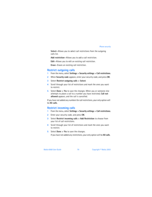Page 88Nokia 6560 User Guide 79Copyright © Nokia 2003Phone security
Select—Allows you to select call restrictions from the outgoing  
calls list.
Add restriction—Allows you to add a call restriction.
Edit—Allows you to edit an existing call restriction.
Erase—Erases an existing call restriction.
Restrict outgoing calls
1From the menu, select Settings > Security settings > Call restrictions.
2When Security code appears, enter your security code, and press OK. 
3Select Restrict outgoing calls > Select.
4Scroll...