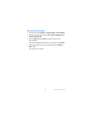 Page 8980Copyright © Nokia 2003
Turn off call restrictions
1From the menu, select Settings > Security settings > Call restrictions.
2Enter your security code, and select OK > Restrict outgoing calls or 
Restrict incoming calls. 
3Scroll to Select and press Select to choose from your list of  
call restrictions. 
If you have not added any restrictions, your only option will be All calls. 
4Scroll to the number you want to deactivate and press Unmark > 
Done
 > Yes. 
The restriction is turned off.  
