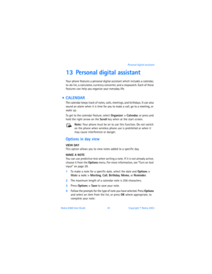 Page 90Nokia 6560 User Guide 81Copyright © Nokia 2003 Personal digital assistant
13 Personal digital assistant
Your phone features a personal digital assistant which includes a calendar, 
to-do list, a calculator, currency converter, and a stopwatch. Each of these 
features can help you organize your everyday life.
  CALENDAR
The calendar keeps track of notes, calls, meetings, and birthdays. It can also 
sound an alarm when it is time for you to make a call, go to a meeting, or 
wake up. 
To get to the...