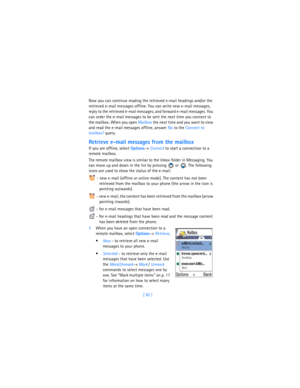 Page 101[ 92 ] Now you can continue reading the retrieved e-mail headings and/or the 
retrieved e-mail messages offline. You can write new e-mail messages, 
reply to the retrieved e-mail messages, and forward e-mail messages. You 
can order the e-mail messages to be sent the next time you connect to 
the mailbox. When you open Mailbox the next time and you want to view 
and read the e-mail messages offline, answer No to the Connect to 
mailbox? query.
Retrieve e-mail messages from the mailbox
If you are offline,...