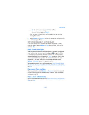 Page 102[ 93 ]Messaging

All - to retrieve all messages from the mailbox. 
To cancel retrieving, press 
Cancel.
After you have retrieved the e-mail messages, you can continue 
viewing them online. 
2Select 
Options→ 
Disconnect to close the connection and to view the 
e-mail messages offline.
COPY E-MAIL MESSAGES TO ANOTHER FOLDER 
If you want to copy an e-mail from the remote mailbox to a folder 
under My folders, select 
Options→ 
Copy. Select a folder from the list 
and press 
OK.
Open e-mail messages
When...