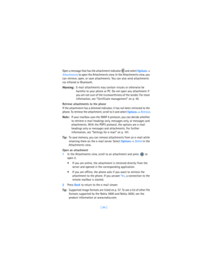 Page 103[ 94 ] Open a message that has the attachment indicator   and select 
Options→ 
Attachments to open the Attachments view. In the Attachments view, you 
can retrieve, open, or save attachments. You can also send attachments 
via infrared or Bluetooth.
Warning:E-mail attachments may contain viruses or otherwise be 
harmful to your phone or PC. Do not open any attachment if 
you are not sure of the trustworthiness of the sender. For more 
information, see “Certificate management” on p. 45.
Retrieve...