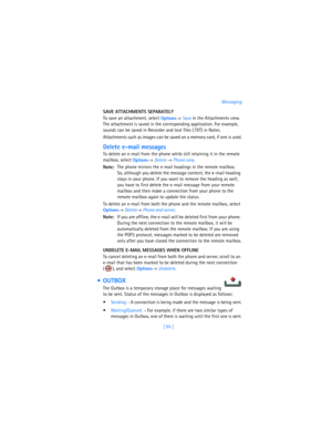 Page 104[ 95 ]Messaging
SAVE ATTACHMENTS SEPARATELY
To save an attachment, select 
Options→ 
Save in the Attachments view. 
The attachment is saved in the corresponding application. For example, 
sounds can be saved in Recorder and text files (.TXT) in Notes. 
Attachments such as images can be saved on a memory card, if one is used.
Delete e-mail messages
To delete an e-mail from the phone while still retaining it in the remote 
mailbox, select 
Options→ 
Delete → 
Phone only.
Note:The phone mirrors the e-mail...