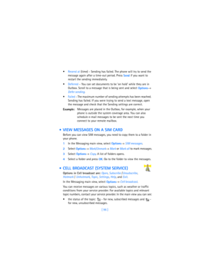 Page 105[ 96 ] Resend at (time) - Sending has failed. The phone will try to send the 
message again after a time-out period. Press 
Send if you want to 
restart the sending immediately.
Deferred - You can set documents to be ‘on hold’ while they are in 
Outbox. Scroll to a message that is being sent and select 
Options→ 
Defer sending.
Failed - The maximum number of sending attempts has been reached. 
Sending has failed. If you were trying to send a text message, open 
the message and check that the Sending...