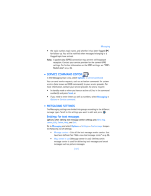 Page 106[ 97 ]Messaging
 the topic number, topic name, and whether it has been flagged ( ) 
for follow-up. You will be notified when messages belonging to a 
flagged topic have arrived.
Note:A packet data (GPRS) connection may prevent cell broadcast 
reception. Contact your service provider for the correct GPRS 
settings. For further information on the GPRS settings, see “GPRS 
Packet data” on p. 36.
  SERVICE COMMAND EDITOR
In the Messaging main view, select 
Options→ 
Service command.
You can send service...