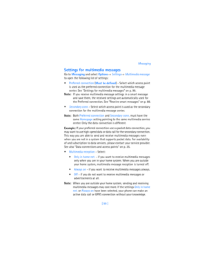 Page 108[ 99 ]Messaging
Settings for multimedia messages
Go to 
Messaging and select 
Options→ 
Settings→ 
Multimedia message 
to open the following list of settings:
Preferred connection (
Must be defined) - Select which access point 
is used as the preferred connection for the multimedia message 
center. See “Settings for multimedia messages” on p. 99.
Note:If you receive multimedia message settings in a smart message 
and save them, the received settings are automatically used for 
the Preferred connection....