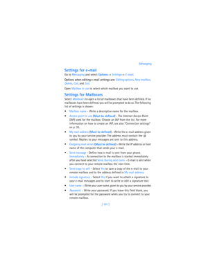 Page 110[ 101  ]Messaging
Settings for e-mail
Go to Messaging and select 
Options→ 
Settings→ 
E-mail. 
Options when editing e-mail settings are: Editing options,
 New mailbox,
 
Delete, 
Call, and 
Exit.
Open Mailbox in use to select which mailbox you want to use.
Settings for Mailboxes
Select 
Mailboxes to open a list of mailboxes that have been defined. If no 
mailboxes have been defined, you will be prompted to do so. The following 
list of settings is shown:
Mailbox name - Write a descriptive name for the...