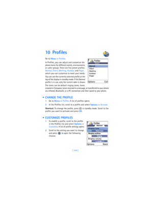 Page 113[ 104 ]
10 Profiles      
Go to 
Menu→ 
Profiles.
In Profiles, you can adjust and customize the 
phone tones for different events, environments, 
or caller groups. There are five preset profiles: 
Normal, Silent, Meeting, Outdoor, and Pager, 
which you can customize to meet your needs. 
You can see the currently selected profile at the 
top of the display in standby mode. If the Normal 
profile is in use, only the current date is shown.
The tones can be default ringing tones, tones 
created in Composer,...