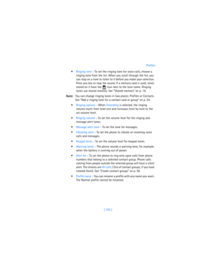 Page 114[ 105 ]Profiles
Ringing tone - To set the ringing tone for voice calls, choose a 
ringing tone from the list. When you scroll through the list, you 
can stop on a tone to listen to it before you make your selection. 
Press any key to stop the sound. If a memory card is used, tones 
stored on it have the   icon next to the tone name. Ringing 
tones use shared memory. See “Shared memory” on p. 19.
Note:You can change ringing tones in two places: Profiles or Contacts. 
See “Add a ringing tone for a contact...