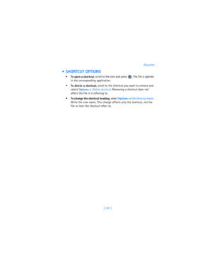 Page 116[ 107 ]Favorites
  SHORTCUT OPTIONS

To open a shortcut, scroll to the icon and press  . The file is opened 
in the corresponding application.

To delete a shortcut, scroll to the shortcut you want to remove and 
select 
Options→ 
Delete shortcut. Removing a shortcut does not 
affect the file it is referring to.

To change the shortcut heading, select 
Options→ 
Edit shortcut name. 
Write the new name. This change affects only the shortcut, not the 
file or item the shortcut refers to. 