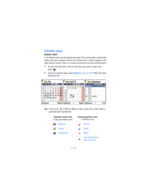 Page 119[ 110 ]
Calendar views
MONTH VIEW
In the Month view, one row equals one week. The current date is underlined. 
Dates that have calendar entries are marked with a small triangle at the 
right bottom corner. There is a frame around the currently selected date. 
 To open the Day view, scroll to the date you want to open and 
press 
 To go to a certain date, select 
Options→ 
Go to date. Write the date 
and press 
OK.
Tip:If you press   in Month, Week, or Day views, the current date is 
automatically...