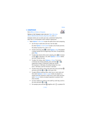 Page 124[ 115 ]Extras
  COMPOSER
Go to 
Menu→ Extras→ Composer.
Options in the Composer main view are: Open,
 New tone, 
Delete, 
Mark/Unmark, 
Rename,
 Duplicate,
 Help, and 
Exit.
Composer allows you to create your own, customized ringing tones. 
Note that it is not possible to edit a default ringing tone.
1Select 
Options→ 
New tone to open the editor and to start composing.
 Use the keys to add notes and rests. See the table. 
Or, select 
Options→ 
Insert symbol to open a list of notes and rests. 
The...