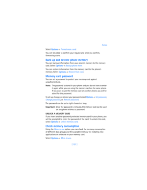 Page 130[ 121 ]Extras
Select 
Options→ Format mem. card.
You will be asked to confirm your request and once you confirm, 
formatting starts.
Back up and restore phone memory
You can backup information from your phone’s memory to the memory 
card. Select 
Options→ Backup phone mem.
You can restore information from the memory card to the phone’s 
memory. Select 
Options→ Restore from card.
Memory card password
You can set a password to protect your memory card against 
unauthorized use.
Note:The password is stored...