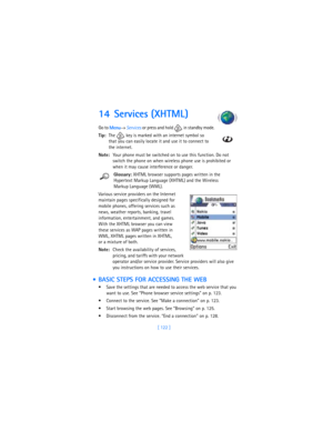 Page 131[ 122 ]
14 Services (XHTML)
Go to 
Menu→ 
Services or press and hold   in standby mode.
Tip:The   key is marked with an internet symbol so 
that you can easily locate it and use it to connect to 
the internet.
Note:Your phone must be switched on to use this function. Do not 
switch the phone on when wireless phone use is prohibited or 
when it may cause interference or danger.
Glossary: XHTML browser supports pages written in the 
Hypertext Markup Language (XHTML) and the Wireless 
Markup Language (WML)....