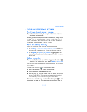 Page 132[ 123 ]Services (XHTML)
  PHONE BROWSER SERVICE SETTINGS
Receiving settings in a smart message
Tip:Settings may be available, for example, on the site of a network 
operator or service provider.
You may receive service settings in a special text message called a “smart 
message” from the network operator or service provider that offers the 
service. See “Receive smart messages” on p. 88. For more information, 
contact your network operator or service provider.
Key in the settings manually
Follow the...