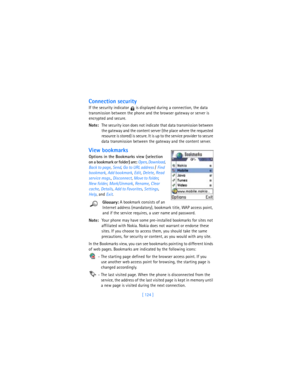 Page 133[ 124 ]
Connection security
If the security indicator   is displayed during a connection, the data 
transmission between the phone and the browser gateway or server is 
encrypted and secure.
Note:The security icon does not indicate that data transmission between 
the gateway and the content server (the place where the requested 
resource is stored) is secure. It is up to the service provider to secure 
data transmission between the gateway and the content server. 
View bookmarks
Options in the Bookmarks...