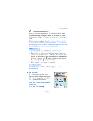 Page 134[ 125 ]Services (XHTML)
 - A bookmark showing the title.
When you scroll through bookmarks, you can see the address of the 
highlighted bookmark in the Go to field at the bottom of the display. 
See the bookmarks figure in “Keys and commands used in browsing” on 
p. 125.
Options when browsing are: Open, 
Service options, 
Bookmarks, 
History, 
Go to URL address, 
View images, 
Read service msgs., 
Save as bookmark, 
Send bookmark, 
Reload, 
Disconnect, 
Show images, 
Clear cache, 
Save page, 
Find,...