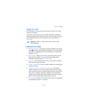 Page 138[ 129 ]Services (XHTML)
Empty the cache
The information or services you have accessed are stored in the cache 
memory of the phone.
If you have tried to access or have accessed confidential information 
requiring passwords (for example, your bank account), empty the cache 
of your phone after each use. To empty the cache, select 
Options→ 
Clear cache.
Glossary: A cache is a buffer memory that is used to store 
data temporarily.
  BROWSER SETTINGS
Default access point - If you want to change the...
