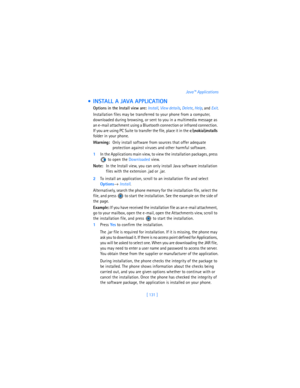 Page 140[ 131 ]Java™ Applications
  INSTALL A JAVA APPLICATION
Options in the Install view are: Install, 
View details, 
Delete, 
Help, and 
Exit.
Installation files may be transferred to your phone from a computer, 
downloaded during browsing, or sent to you in a multimedia message as 
an e-mail attachment using a Bluetooth connection or infrared connection. 
If you are using PC Suite to transfer the file, place it in the 
c:
okia\installs 
folder in your phone.
Warning:Only install software from sources that...