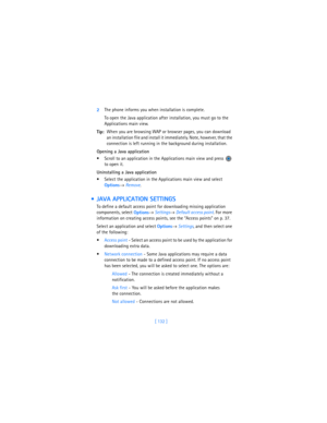 Page 141[ 132 ] 2The phone informs you when installation is complete.
To open the Java application after installation, you must go to the 
Applications main view.
Tip:When you are browsing WAP or browser pages, you can download 
an installation file and install it immediately. Note, however, that the 
connection is left running in the background during installation.
Opening a Java application
 Scroll to an application in the Applications main view and press   
to open it.
Uninstalling a Java application
...