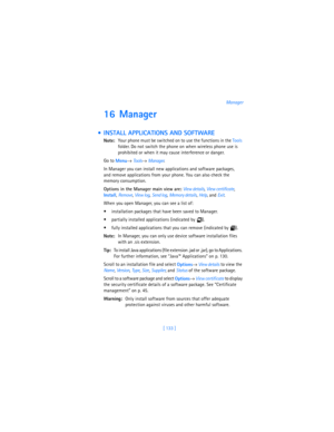 Page 142[ 133 ]Manager
16 Manager
  INSTALL APPLICATIONS AND SOFTWARE
Note:Your phone must be switched on to use the functions in the Tools 
folder. Do not switch the phone on when wireless phone use is 
prohibited or when it may cause interference or danger.
Go to 
Menu→ 
Tools→ 
Manager.
In Manager you can install new applications and software packages, 
and remove applications from your phone. You can also check the 
memory consumption.
Options in the Manager main view are: 
View details, 
View certificate,...