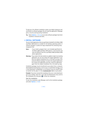 Page 143[ 134 ] To help you, the software installation system uses digital signatures and 
certificates on software packages. Do not install the application if Manager 
gives a security warning during installation.
Tip:Select 
Options→ 
View log to see what software packages have been 
installed or removed and when.
  INSTALL SOFTWARE
You can install applications that are specifically intended for the Nokia 3600 
and Nokia 3650 phones or suitable for the Symbian operating system. A 
software package is usually...