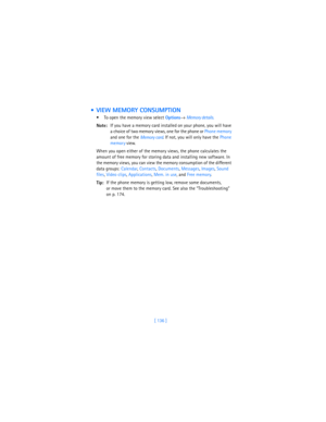 Page 145[ 136 ]
  VIEW MEMORY CONSUMPTION
 To open the memory view select 
Options→ Memory details.
Note:If you have a memory card installed on your phone, you will have 
a choice of two memory views, one for the phone or Phone memory 
and one for the 
Memory card. If not, you will only have the Phone 
memor
y view.
When you open either of the memory views, the phone calculates the 
amount of free memory for storing data and installing new software. In 
the memory views, you can view the memory consumption of...