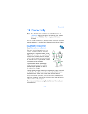 Page 146[ 137 ]Connectivity
17 Connectivity
Note:Your phone must be switched on to use the functions in the 
Connectivity folder. Do not switch the phone on when wireless 
phone use is prohibited or when it may cause interference 
or danger.
You can transfer data from your phone to another compatible device, for 
example, a phone or a computer, via a Bluetooth connection or infrared.
  BLUETOOTH CONNECTION
Go to 
Menu→ 
Connect.→ 
Bluetooth.
Bluetooth connectivity enables cost-free 
wireless connections between...
