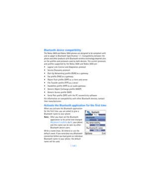 Page 147[ 138 ]
Bluetooth device compatibility
The Nokia 3600 and Nokia 3650 phones are designed to be compliant with 
and to adapt to Bluetooth Specification 1.1. Compatibility between the 
phone and other products with Bluetooth wireless technology depends also 
on the profiles and protocols used by both devices. The current protocols 
and profiles supported by the Nokia 3600 and Nokia 3650 are:
 Logical Link Control and Adaptation protocol
 Service Discovery protocol
 Dial-Up Networking profile (DUN) as a...