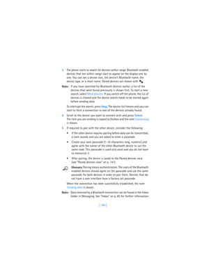 Page 149[ 140 ] 3The phone starts to search for devices within range. Bluetooth enabled 
devices that are within range start to appear on the display one by 
one. You can see a device icon, the device’s Bluetooth name, the 
device type, or a short name. Paired devices are shown with  .
Note:If you have searched for Bluetooth devices earlier, a list of the 
devices that were found previously is shown first. To start a new 
search, select More devices. If you switch off the phone, the list of 
devices is cleared...