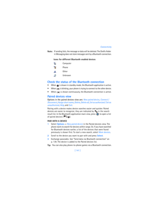 Page 150[ 141 ]Connectivity
Note:If sending fails, the message or data will be deleted. The Drafts folder 
in Messaging does not store messages sent by a Bluetooth connection.
Check the status of the Bluetooth connection
 When   is shown in standby mode, the Bluetooth application is active.
 When   is blinking, your phone is trying to connect to the other device.
 When   is shown continuously, the Bluetooth connection is active.
Paired devices view
Options in the paired devices view are: 
New paired device,...