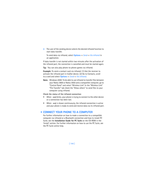 Page 153[ 144 ] 3The user of the sending device selects the desired infrared function to 
start data transfer. 
To send data via infrared, select 
Options→ 
Send→ 
Via infrared in 
an application.
If data transfer is not started within two minutes after the activation of 
the infrared port, the connection is cancelled and must be started again.
Tip:You can also play phone-to-phone games via infrared.
Example: To send a contact card via infrared: (1) Ask the receiver to 
activate the infrared port in his/her...