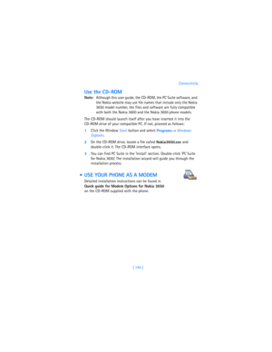 Page 154[ 145 ]Connectivity
Use the CD-ROM
Note:Although this user guide, the CD-ROM, the PC Suite software, and 
the Nokia website may use file names that include only the Nokia 
3650 model number, the files and software are fully compatible 
with both the Nokia 3600 and the Nokia 3650 phone models.
The CD-ROM should launch itself after you have inserted it into the 
CD-ROM drive of your compatible PC. If not, proceed as follows:
1Click the Window Start button and select
 
Programs→ 
Windows 
Explorer.
2On the...