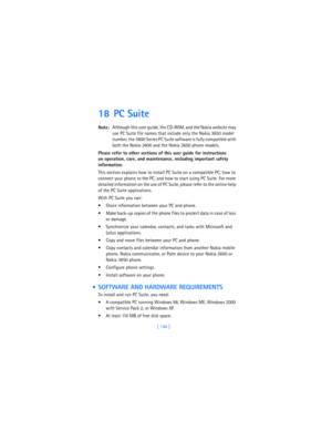 Page 155[ 146 ]
18 PC Suite
Note:Although this user guide, the CD-ROM, and the Nokia website may 
use PC Suite file names that include only the Nokia 3650 model 
number, the 3600 Series PC Suite software is fully compatible with 
both the Nokia 3600 and the Nokia 3650 phone models.
Please refer to other sections of this user guide for instructions 
on operation, care, and maintenance, including important safety 
information.
This section explains how to install PC Suite on a compatible PC, how to 
connect your...